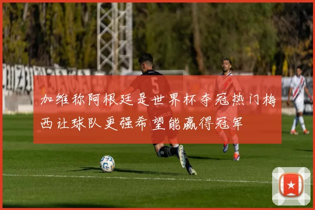 加维称阿根廷是世界杯夺冠热门梅西让球队更强希望能赢得冠军