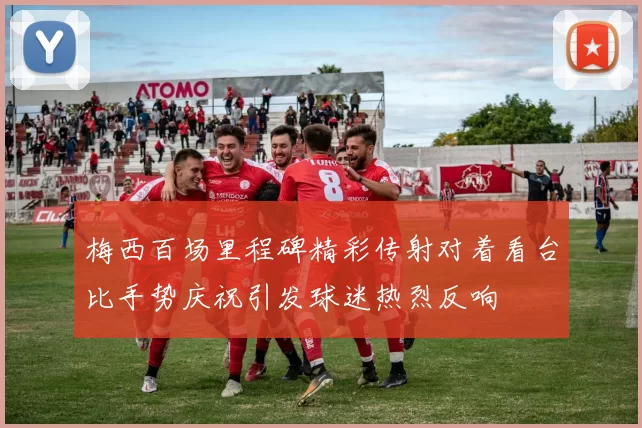 梅西百场里程碑精彩传射对着看台比手势庆祝引发球迷热烈反响