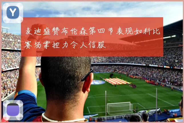 麦迪盛赞布伦森第四节表现如科比赛场掌控力令人信服