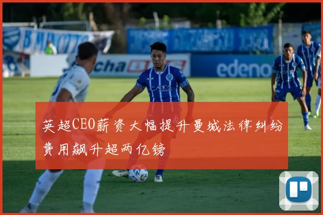 英超CEO薪资大幅提升曼城法律纠纷费用飙升超两亿镑