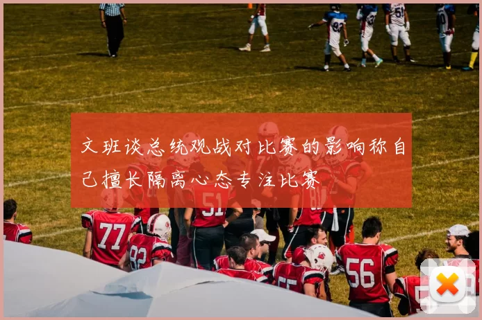 文班谈总统观战对比赛的影响称自己擅长隔离心态专注比赛