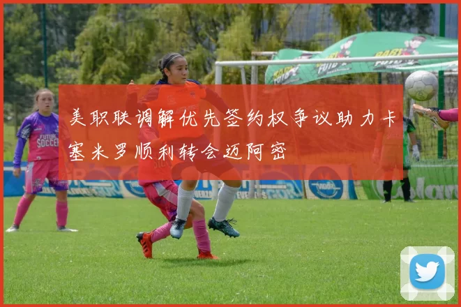 美职联调解优先签约权争议助力卡塞米罗顺利转会迈阿密