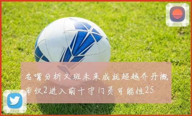 名嘴分析文班未来成就超越乔丹概率仅2进入前十守门员可能性25