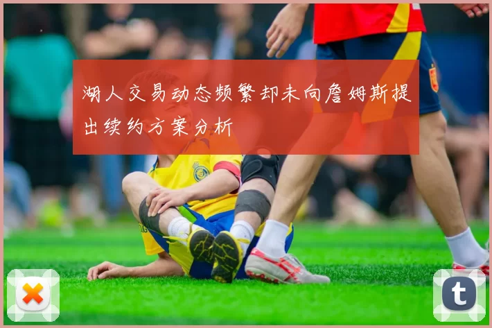 湖人交易动态频繁却未向詹姆斯提出续约方案分析