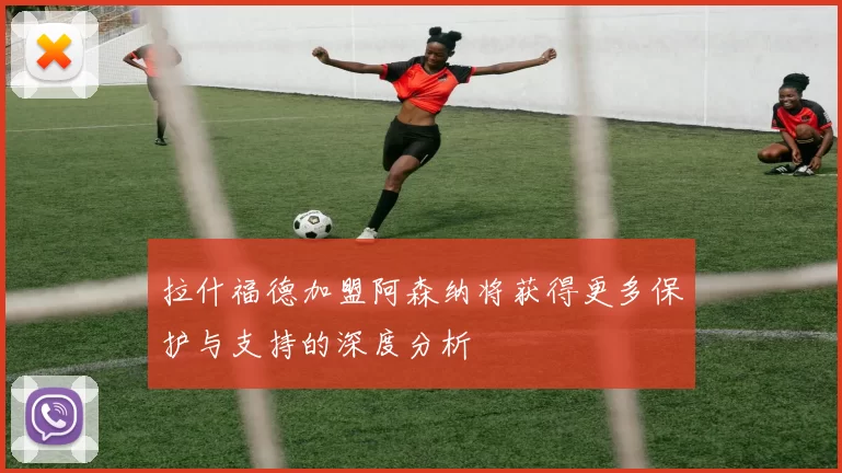 拉什福德加盟阿森纳将获得更多保护与支持的深度分析