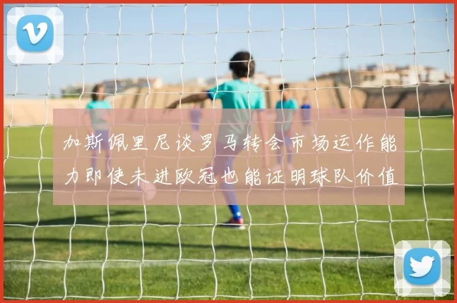 加斯佩里尼谈罗马转会市场运作能力即使未进欧冠也能证明球队价值